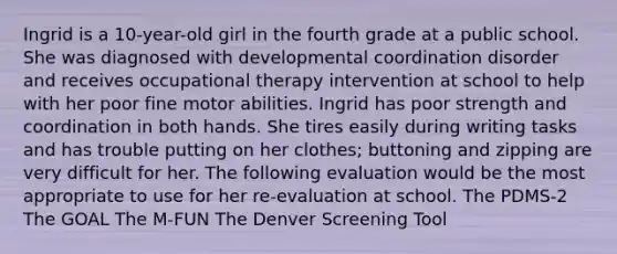 Ingrid is a 10-year-old girl in the fourth grade at a public school. She was diagnosed with developmental coordination disorder and receives occupational therapy intervention at school to help with her poor fine motor abilities. Ingrid has poor strength and coordination in both hands. She tires easily during writing tasks and has trouble putting on her clothes; buttoning and zipping are very difficult for her. The following evaluation would be the most appropriate to use for her re-evaluation at school. The PDMS-2 The GOAL The M-FUN The Denver Screening Tool