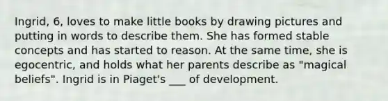 Ingrid, 6, loves to make little books by drawing pictures and putting in words to describe them. She has formed stable concepts and has started to reason. At the same time, she is egocentric, and holds what her parents describe as "magical beliefs". Ingrid is in Piaget's ___ of development.