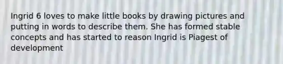 Ingrid 6 loves to make little books by drawing pictures and putting in words to describe them. She has formed stable concepts and has started to reason Ingrid is Piagest of development