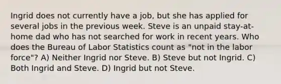 Ingrid does not currently have a job, but she has applied for several jobs in the previous week. Steve is an unpaid stay-at-home dad who has not searched for work in recent years. Who does the Bureau of Labor Statistics count as "not in the labor force"? A) Neither Ingrid nor Steve. B) Steve but not Ingrid. C) Both Ingrid and Steve. D) Ingrid but not Steve.