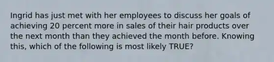 Ingrid has just met with her employees to discuss her goals of achieving 20 percent more in sales of their hair products over the next month than they achieved the month before. Knowing this, which of the following is most likely TRUE?