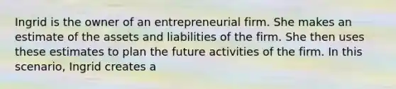 Ingrid is the owner of an entrepreneurial firm. She makes an estimate of the assets and liabilities of the firm. She then uses these estimates to plan the future activities of the firm. In this scenario, Ingrid creates a