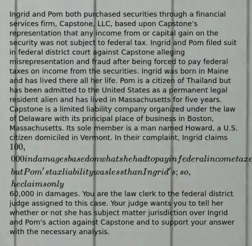 Ingrid and Pom both purchased securities through a financial services firm, Capstone, LLC, based upon Capstone's representation that any income from or capital gain on the security was not subject to federal tax. Ingrid and Pom filed suit in federal district court against Capstone alleging misrepresentation and fraud after being forced to pay federal taxes on income from the securities. Ingrid was born in Maine and has lived there all her life. Pom is a citizen of Thailand but has been admitted to the United States as a permanent legal resident alien and has lived in Massachusetts for five years. Capstone is a limited liability company organized under the law of Delaware with its principal place of business in Boston, Massachusetts. Its sole member is a man named Howard, a U.S. citizen domiciled in Vermont. In their complaint, Ingrid claims 100,000 in damages based on what she had to pay in federal income taxes, but Pom's tax liability was less than Ingrid's; so, he claims only60,000 in damages. You are the law clerk to the federal district judge assigned to this case. Your judge wants you to tell her whether or not she has subject matter jurisdiction over Ingrid and Pom's action against Capstone and to support your answer with the necessary analysis.