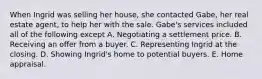When Ingrid was selling her house, she contacted Gabe, her real estate agent, to help her with the sale. Gabe's services included all of the following except A. Negotiating a settlement price. B. Receiving an offer from a buyer. C. Representing Ingrid at the closing. D. Showing Ingrid's home to potential buyers. E. Home appraisal.