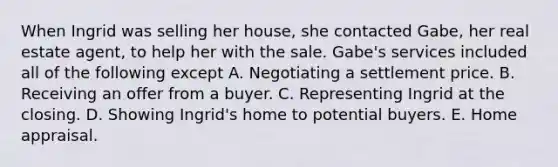 When Ingrid was selling her house, she contacted Gabe, her real estate agent, to help her with the sale. Gabe's services included all of the following except A. Negotiating a settlement price. B. Receiving an offer from a buyer. C. Representing Ingrid at the closing. D. Showing Ingrid's home to potential buyers. E. Home appraisal.