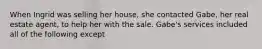 When Ingrid was selling her house, she contacted Gabe, her real estate agent, to help her with the sale. Gabe's services included all of the following except