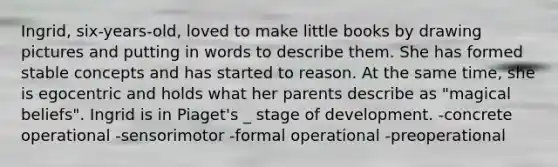 Ingrid, six-years-old, loved to make little books by drawing pictures and putting in words to describe them. She has formed stable concepts and has started to reason. At the same time, she is egocentric and holds what her parents describe as "magical beliefs". Ingrid is in Piaget's _ stage of development. -concrete operational -sensorimotor -formal operational -preoperational