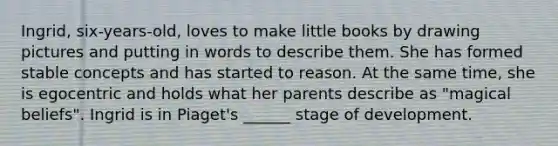 Ingrid, six-years-old, loves to make little books by drawing pictures and putting in words to describe them. She has formed stable concepts and has started to reason. At the same time, she is egocentric and holds what her parents describe as "magical beliefs". Ingrid is in Piaget's ______ stage of development.