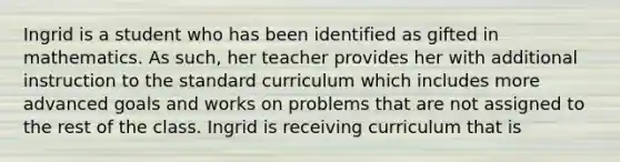 Ingrid is a student who has been identified as gifted in mathematics. As such, her teacher provides her with additional instruction to the standard curriculum which includes more advanced goals and works on problems that are not assigned to the rest of the class. Ingrid is receiving curriculum that is