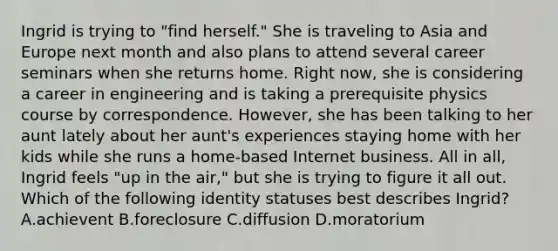 Ingrid is trying to "find herself." She is traveling to Asia and Europe next month and also plans to attend several career seminars when she returns home. Right now, she is considering a career in engineering and is taking a prerequisite physics course by correspondence. However, she has been talking to her aunt lately about her aunt's experiences staying home with her kids while she runs a home-based Internet business. All in all, Ingrid feels "up in the air," but she is trying to figure it all out. Which of the following identity statuses best describes Ingrid? A.achievent B.foreclosure C.diffusion D.moratorium