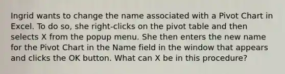 Ingrid wants to change the name associated with a Pivot Chart in Excel. To do so, she right-clicks on the pivot table and then selects X from the popup menu. She then enters the new name for the Pivot Chart in the Name field in the window that appears and clicks the OK button. What can X be in this procedure?