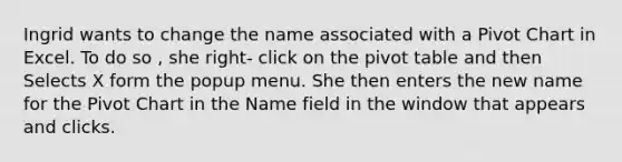 Ingrid wants to change the name associated with a Pivot Chart in Excel. To do so , she right- click on the pivot table and then Selects X form the popup menu. She then enters the new name for the Pivot Chart in the Name field in the window that appears and clicks.