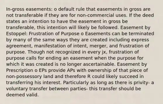 In-gross easements: o default rule that easements in gross are not transferable if they are for non-commercial uses. If the deed states an intention to have the easement in gross be transferable, this intention will likely be followed. Easement by Estoppel: Frustration of Purpose o Easements can be terminated by many of the same ways they are created including express agreement, manifestation of intent, merger, and frustration of purpose. Though not recognized in every jx, frustration of purpose calls for ending an easement when the purpose for which it was created is no longer ascertainable. Easement by Prescription o EPs provide APs with ownership of that piece of non-possessory land and therefore R could likely succeed in transferring his interest. Particularly as long as there is privity- a voluntary transfer between parties- this transfer should be deemed valid.