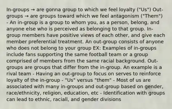 In-groups → are gonna group to which we feel loyalty ("Us") Out-groups → are groups toward which we feel antagonism ("Them") - An in-group is a group to whom you, as a person, belong, and anyone else who is perceived as belonging to that group. In- group members have positive views of each other, and give each member preferential treatment. An out-group consists of anyone who does not belong to your group EX: Examples of in-groups include fans supporting the same football team or a group comprised of members from the same racial background. Out-groups are groups that differ from the in-group. An example is a rival team - Having an out-group to focus on serves to reinforce loyalty of the in-group - "Us" versus "them" - Most of us are associated with many in-groups and out-group based on gender, race/ethnicity, religion, education, etc - Identification with groups can lead to ethnic, raciall, and gender divisions