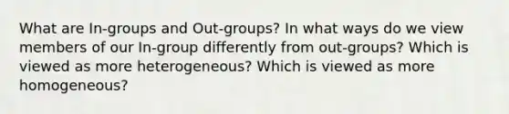 What are In-groups and Out-groups? In what ways do we view members of our In-group differently from out-groups? Which is viewed as more heterogeneous? Which is viewed as more homogeneous?