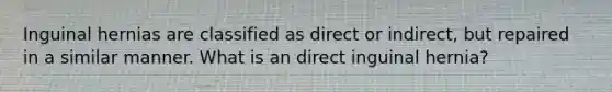 Inguinal hernias are classified as direct or indirect, but repaired in a similar manner. What is an direct inguinal hernia?