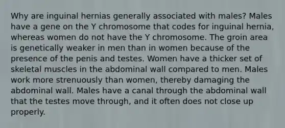 Why are inguinal hernias generally associated with males? Males have a gene on the Y chromosome that codes for inguinal hernia, whereas women do not have the Y chromosome. The groin area is genetically weaker in men than in women because of the presence of the penis and testes. Women have a thicker set of skeletal muscles in the abdominal wall compared to men. Males work more strenuously than women, thereby damaging the abdominal wall. Males have a canal through the abdominal wall that the testes move through, and it often does not close up properly.