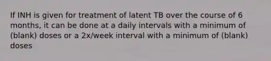 If INH is given for treatment of latent TB over the course of 6 months, it can be done at a daily intervals with a minimum of (blank) doses or a 2x/week interval with a minimum of (blank) doses