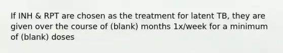 If INH & RPT are chosen as the treatment for latent TB, they are given over the course of (blank) months 1x/week for a minimum of (blank) doses