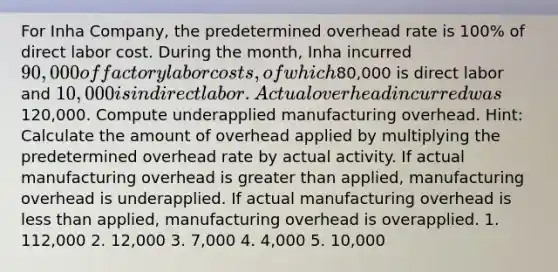 For Inha Company, the predetermined overhead rate is 100% of direct labor cost. During the month, Inha incurred 90,000 of factory labor costs, of which80,000 is direct labor and 10,000 is indirect labor. Actual overhead incurred was120,000. Compute underapplied manufacturing overhead. Hint: Calculate the amount of overhead applied by multiplying the predetermined overhead rate by actual activity. If actual manufacturing overhead is greater than applied, manufacturing overhead is underapplied. If actual manufacturing overhead is less than applied, manufacturing overhead is overapplied. 1. 112,000 2. 12,000 3. 7,000 4. 4,000 5. 10,000