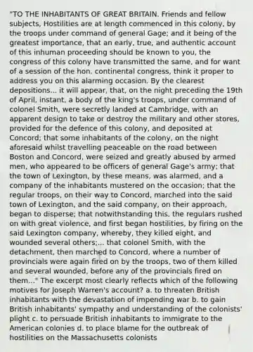 "TO THE INHABITANTS OF GREAT BRITAIN. Friends and fellow subjects, Hostilities are at length commenced in this colony, by the troops under command of general Gage; and it being of the greatest importance, that an early, true, and authentic account of this inhuman proceeding should be known to you, the congress of this colony have transmitted the same, and for want of a session of the hon. continental congress, think it proper to address you on this alarming occasion. By the clearest depositions... it will appear, that, on the night preceding the 19th of April, instant, a body of the king's troops, under command of colonel Smith, were secretly landed at Cambridge, with an apparent design to take or destroy the military and other stores, provided for the defence of this colony, and deposited at Concord; that some inhabitants of the colony, on the night aforesaid whilst travelling peaceable on the road between Boston and Concord, were seized and greatly abused by armed men, who appeared to be officers of general Gage's army; that the town of Lexington, by these means, was alarmed, and a company of the inhabitants mustered on the occasion; that the regular troops, on their way to Concord, marched into the said town of Lexington, and the said company, on their approach, began to disperse; that notwithstanding this, the regulars rushed on with great violence, and first began hostilities, by firing on the said Lexington company, whereby, they killed eight, and wounded several others;... that colonel Smith, with the detachment, then marched to Concord, where a number of provincials were again fired on by the troops, two of them killed and several wounded, before any of the provincials fired on them..." The excerpt most clearly reflects which of the following motives for Joseph Warren's account? a. to threaten British inhabitants with the devastation of impending war b. to gain British inhabitants' sympathy and understanding of the colonists' plight c. to persuade British inhabitants to immigrate to the American colonies d. to place blame for the outbreak of hostilities on the Massachusetts colonists