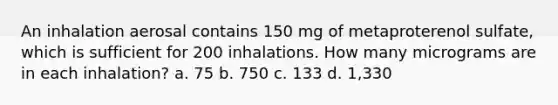 An inhalation aerosal contains 150 mg of metaproterenol sulfate, which is sufficient for 200 inhalations. How many micrograms are in each inhalation? a. 75 b. 750 c. 133 d. 1,330