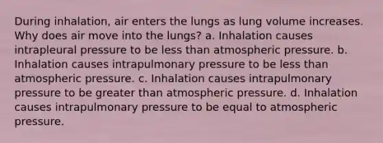 During inhalation, air enters the lungs as lung volume increases. Why does air move into the lungs? a. Inhalation causes intrapleural pressure to be less than atmospheric pressure. b. Inhalation causes intrapulmonary pressure to be less than atmospheric pressure. c. Inhalation causes intrapulmonary pressure to be greater than atmospheric pressure. d. Inhalation causes intrapulmonary pressure to be equal to atmospheric pressure.