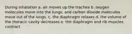 During inhalation a. air moves up the trachea b. oxygen molecules move into the lungs, and carbon dioxide molecules move out of the lungs. c. the diaphragm relaxes d. the volume of the thoracic cavity decreases e. the diaphragm and rib muscles contract