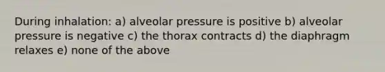 During inhalation: a) alveolar pressure is positive b) alveolar pressure is negative c) the thorax contracts d) the diaphragm relaxes e) none of the above