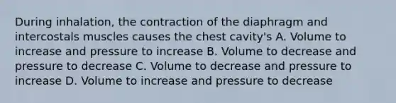 During inhalation, the contraction of the diaphragm and intercostals muscles causes the chest cavity's A. Volume to increase and pressure to increase B. Volume to decrease and pressure to decrease C. Volume to decrease and pressure to increase D. Volume to increase and pressure to decrease