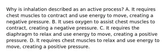 Why is inhalation described as an active​ process? A. It requires chest muscles to contract and use energy to​ move, creating a negative pressure. B. It uses oxygen to assist chest muscles to​ contract, creating a negative pressure. C. It requires the diaphragm to relax and use energy to​ move, creating a positive pressure. D. It requires chest muscles to relax and use energy to​ move, creating a positive pressure.