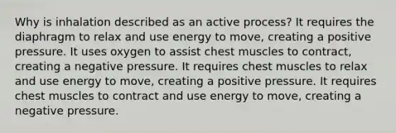 Why is inhalation described as an active process? It requires the diaphragm to relax and use energy to move, creating a positive pressure. It uses oxygen to assist chest muscles to contract, creating a negative pressure. It requires chest muscles to relax and use energy to move, creating a positive pressure. It requires chest muscles to contract and use energy to move, creating a negative pressure.