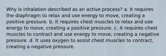 Why is inhalation described as an active process? a. It requires the diaphragm to relax and use energy to move, creating a positive pressure. b. It requires chest muscles to relax and use energy to move, creating a positive pressure. c. It requires chest muscles to contract and use energy to move, creating a negative pressure. d. It uses oxygen to assist chest muscles to contract, creating a negative pressure.