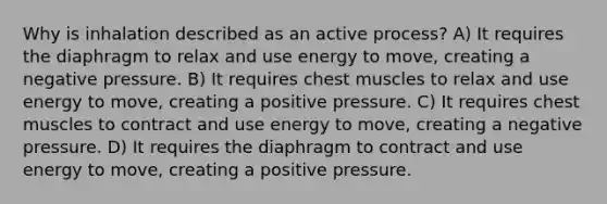 Why is inhalation described as an active process? A) It requires the diaphragm to relax and use energy to move, creating a negative pressure. B) It requires chest muscles to relax and use energy to move, creating a positive pressure. C) It requires chest muscles to contract and use energy to move, creating a negative pressure. D) It requires the diaphragm to contract and use energy to move, creating a positive pressure.