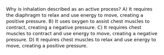 Why is inhalation described as an active process? A) It requires the diaphragm to relax and use energy to move, creating a positive pressure. B) It uses oxygen to assist chest muscles to contract, creating a negative pressure. C) It requires chest muscles to contract and use energy to move, creating a negative pressure. D) It requires chest muscles to relax and use energy to move, creating a positive pressure.