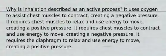 Why is inhalation described as an active process? It uses oxygen to assist chest muscles to contract, creating a negative pressure. It requires chest muscles to relax and use energy to move, creating a positive pressure. It requires chest muscles to contract and use energy to move, creating a negative pressure. It requires the diaphragm to relax and use energy to move, creating a positive pressure.