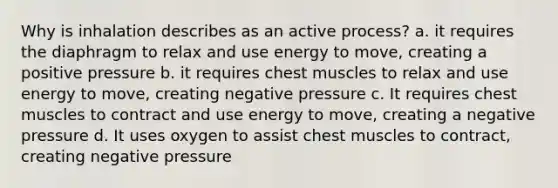 Why is inhalation describes as an active process? a. it requires the diaphragm to relax and use energy to move, creating a positive pressure b. it requires chest muscles to relax and use energy to move, creating negative pressure c. It requires chest muscles to contract and use energy to move, creating a negative pressure d. It uses oxygen to assist chest muscles to contract, creating negative pressure