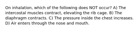 On inhalation, which of the following does NOT occur? A) The intercostal muscles contract, elevating the rib cage. B) The diaphragm contracts. C) The pressure inside the chest increases. D) Air enters through the nose and mouth.