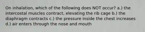 On inhalation, which of the following does NOT occur? a.) the intercostal muscles contract, elevating the rib cage b.) the diaphragm contracts c.) the pressure inside the chest increases d.) air enters through the nose and mouth