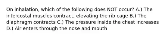 On inhalation, which of the following does NOT occur? A.) The intercostal muscles contract, elevating the rib cage B.) The diaphragm contracts C.) The pressure inside the chest increases D.) Air enters through the nose and mouth