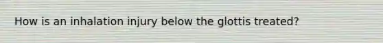 How is an inhalation injury below the glottis treated?