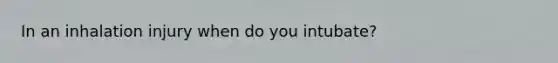 In an inhalation injury when do you intubate?