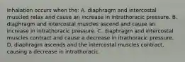 Inhalation occurs when the: A. diaphragm and intercostal muscled relax and cause an increase in intrathoracic pressure. B. diaphragm and intercostal muscles ascend and cause an increase in intrathoracic pressure. C. diaphragm and intercostal muscles contract and cause a decrease in itrathoracic pressure. D. diaphragm ascends and the intercostal muscles contract, causing a decrease in intrathoracic.