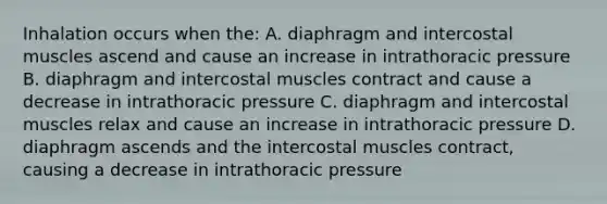 Inhalation occurs when the: A. diaphragm and intercostal muscles ascend and cause an increase in intrathoracic pressure B. diaphragm and intercostal muscles contract and cause a decrease in intrathoracic pressure C. diaphragm and intercostal muscles relax and cause an increase in intrathoracic pressure D. diaphragm ascends and the intercostal muscles contract, causing a decrease in intrathoracic pressure