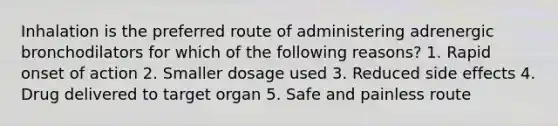 Inhalation is the preferred route of administering adrenergic bronchodilators for which of the following reasons? 1. Rapid onset of action 2. Smaller dosage used 3. Reduced side effects 4. Drug delivered to target organ 5. Safe and painless route