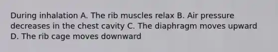 During inhalation A. The rib muscles relax B. Air pressure decreases in the chest cavity C. The diaphragm moves upward D. The rib cage moves downward