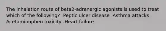 The inhalation route of beta2-adrenergic agonists is used to treat which of the following? -Peptic ulcer disease -Asthma attacks -Acetaminophen toxicity -Heart failure