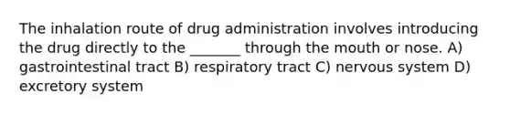 The inhalation route of drug administration involves introducing the drug directly to the _______ through the mouth or nose. A) gastrointestinal tract B) respiratory tract C) nervous system D) excretory system