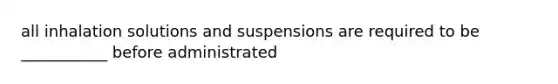 all inhalation solutions and suspensions are required to be ___________ before administrated