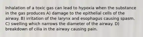 Inhalation of a toxic gas can lead to hypoxia when the substance in the gas produces A) damage to the epithelial cells of the airway. B) irritation of the larynx and esophagus causing spasm. C) swelling which narrows the diameter of the airway. D) breakdown of cilia in the airway causing pain.